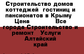 Строительство домов, коттеджей, гостиниц и пансионатов в Крыму › Цена ­ 35 000 - Все города Строительство и ремонт » Услуги   . Алтайский край